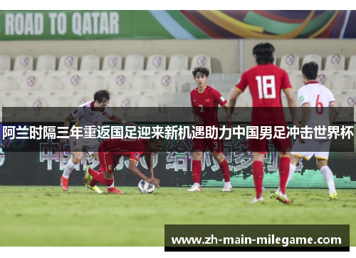 阿兰时隔三年重返国足迎来新机遇助力中国男足冲击世界杯